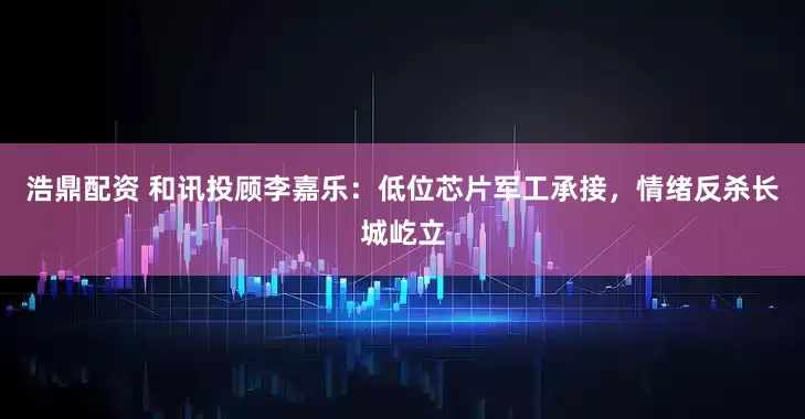 浩鼎配资 和讯投顾李嘉乐：低位芯片军工承接，情绪反杀长城屹立