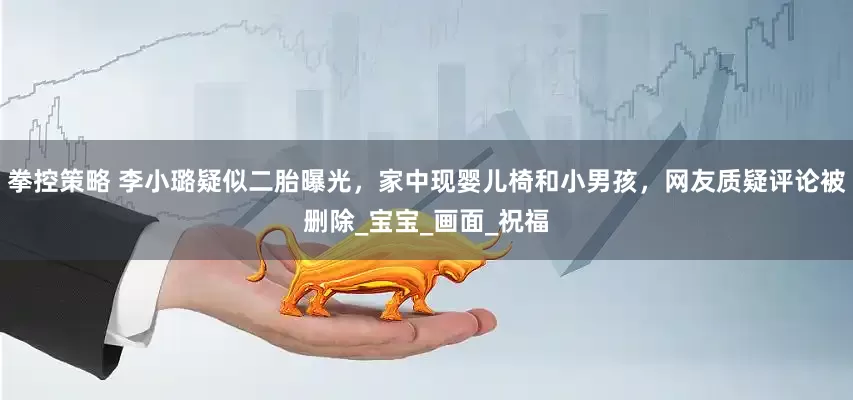 拳控策略 李小璐疑似二胎曝光，家中现婴儿椅和小男孩，网友质疑评论被删除_宝宝_画面_祝福