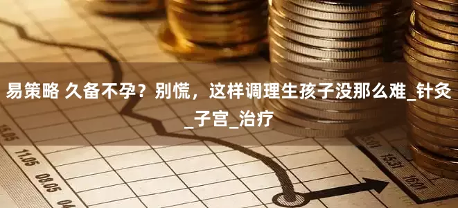易策略 久备不孕？别慌，这样调理生孩子没那么难_针灸_子宫_治疗