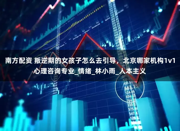 南方配资 叛逆期的女孩子怎么去引导，北京哪家机构1v1心理咨询专业_情绪_林小雨_人本主义