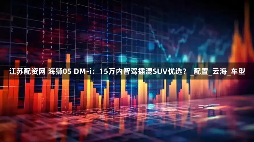 江苏配资网 海狮05 DM-i：15万内智驾插混SUV优选？_配置_云海_车型
