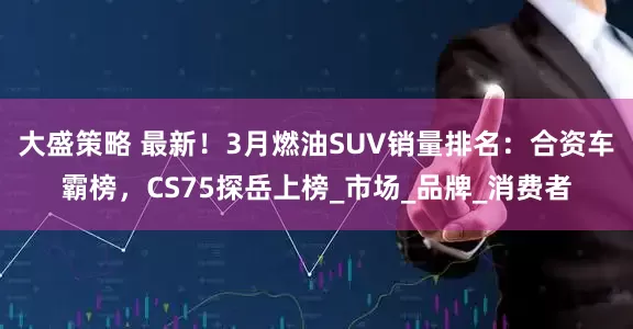 大盛策略 最新！3月燃油SUV销量排名：合资车霸榜，CS75探岳上榜_市场_品牌_消费者