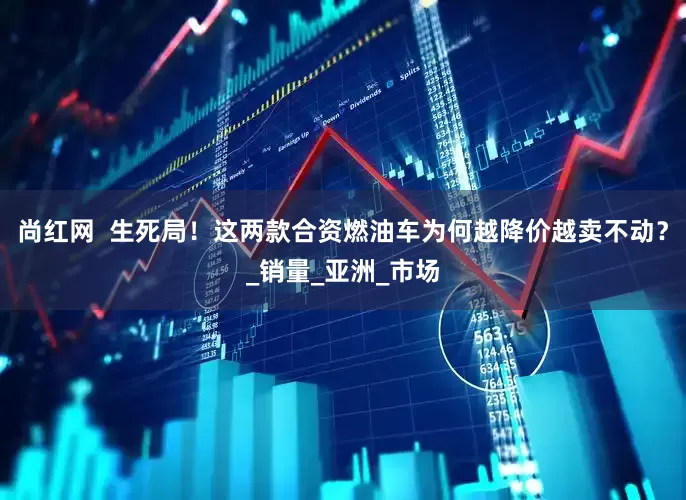 尚红网  生死局！这两款合资燃油车为何越降价越卖不动？_销量_亚洲_市场