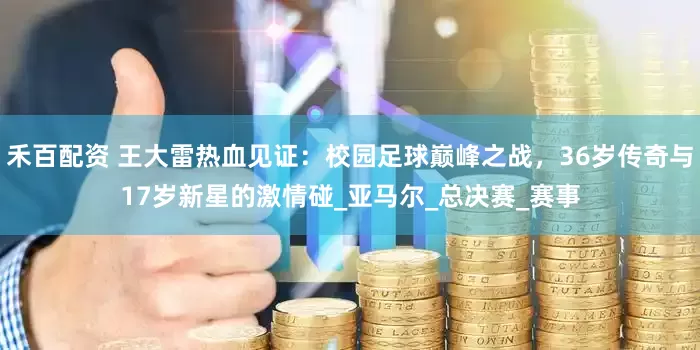 禾百配资 王大雷热血见证：校园足球巅峰之战，36岁传奇与17岁新星的激情碰_亚马尔_总决赛_赛事