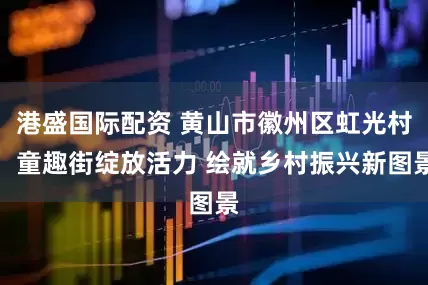 港盛国际配资 黄山市徽州区虹光村：童趣街绽放活力 绘就乡村振兴新图景