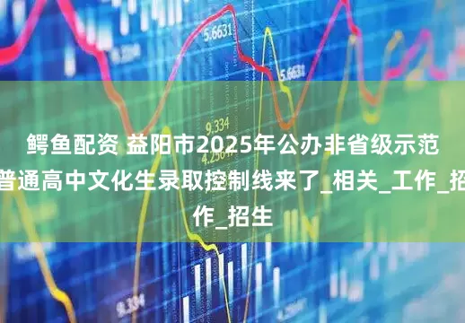 鳄鱼配资 益阳市2025年公办非省级示范性普通高中文化生录取控制线来了_相关_工作_招生
