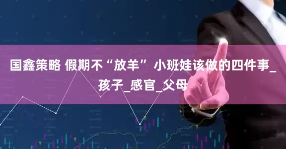 国鑫策略 假期不“放羊” 小班娃该做的四件事_孩子_感官_父母
