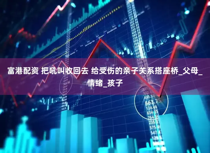 富港配资 把吼叫收回去 给受伤的亲子关系搭座桥_父母_情绪_孩子