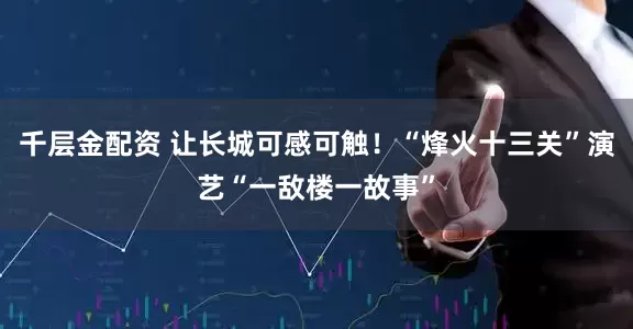 千层金配资 让长城可感可触！“烽火十三关”演艺“一敌楼一故事”