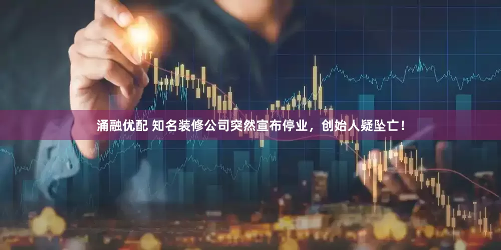 涌融优配 知名装修公司突然宣布停业，创始人疑坠亡！