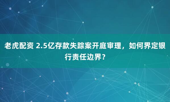 老虎配资 2.5亿存款失踪案开庭审理，如何界定银行责任边界？