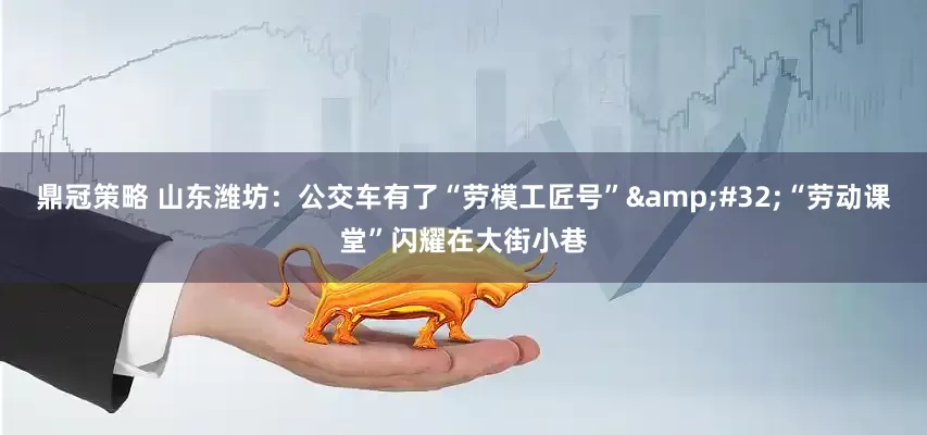 鼎冠策略 山东潍坊：公交车有了“劳模工匠号”&#32;“劳动课堂”闪耀在大街小巷