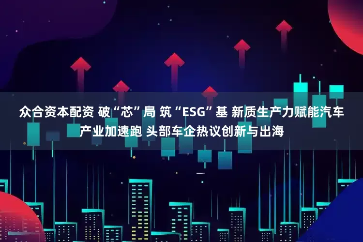 众合资本配资 破“芯”局 筑“ESG”基 新质生产力赋能汽车产业加速跑 头部车企热议创新与出海