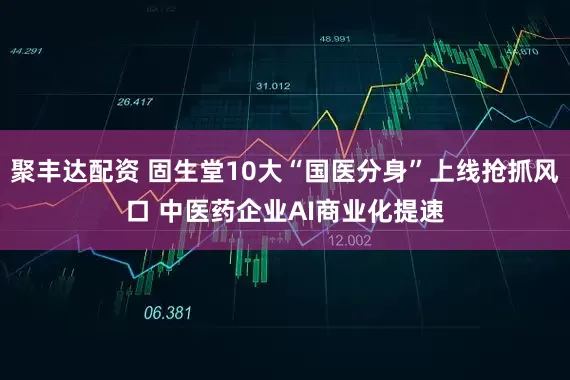 聚丰达配资 固生堂10大“国医分身”上线抢抓风口 中医药企业AI商业化提速