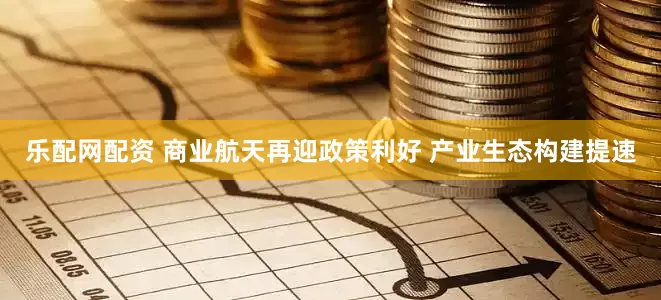 乐配网配资 商业航天再迎政策利好 产业生态构建提速