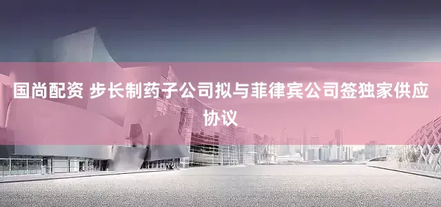 国尚配资 步长制药子公司拟与菲律宾公司签独家供应协议