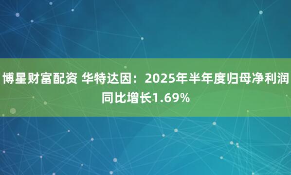 博星财富配资 华特达因：2025年半年度归母净利润同比增长1.69%