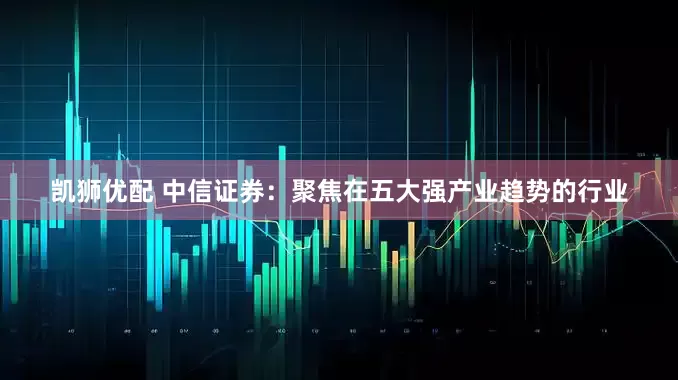 凯狮优配 中信证券：聚焦在五大强产业趋势的行业