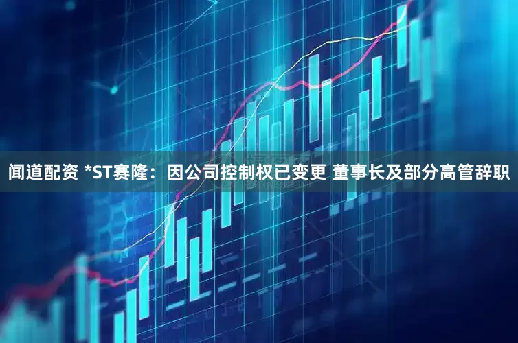 闻道配资 *ST赛隆：因公司控制权已变更 董事长及部分高管辞职