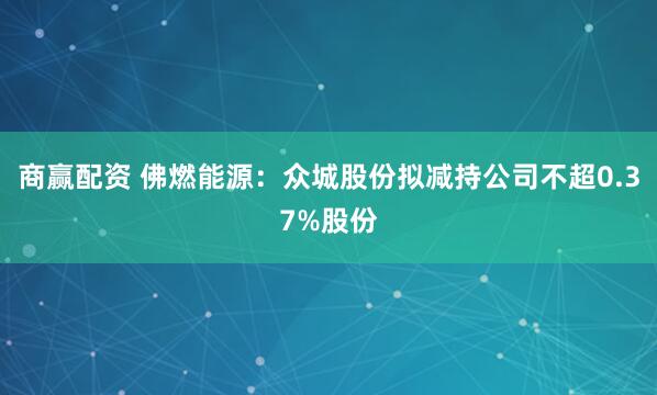 商赢配资 佛燃能源：众城股份拟减持公司不超0.37%股份