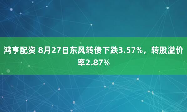 鸿亨配资 8月27日东风转债下跌3.57%，转股溢价率2.87%
