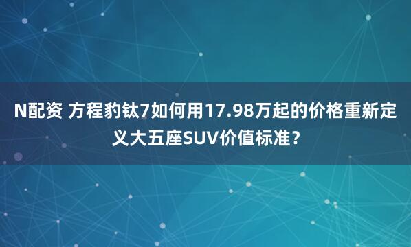 N配资 方程豹钛7如何用17.98万起的价格重新定义大五座SUV价值标准？