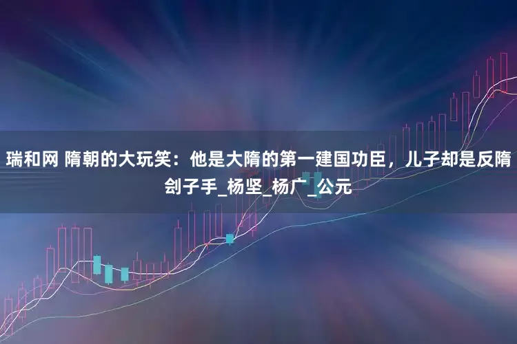 瑞和网 隋朝的大玩笑：他是大隋的第一建国功臣，儿子却是反隋刽子手_杨坚_杨广_公元