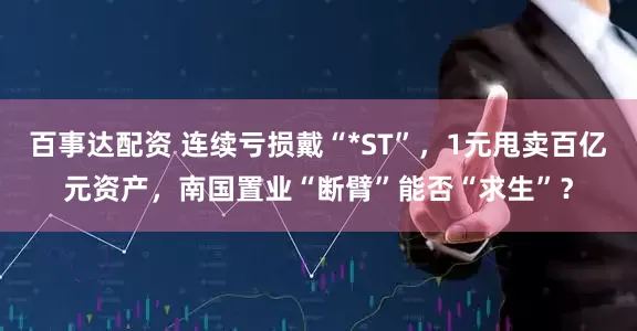 百事达配资 连续亏损戴“*ST”,1元甩卖百亿元资产,南国置业“断臂”能否“求生”?