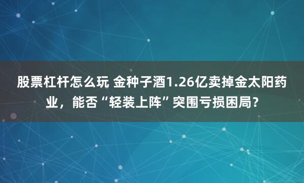 股票杠杆怎么玩 金种子酒1.26亿卖掉金太阳药业，能否“轻装上阵”突围亏损困局？