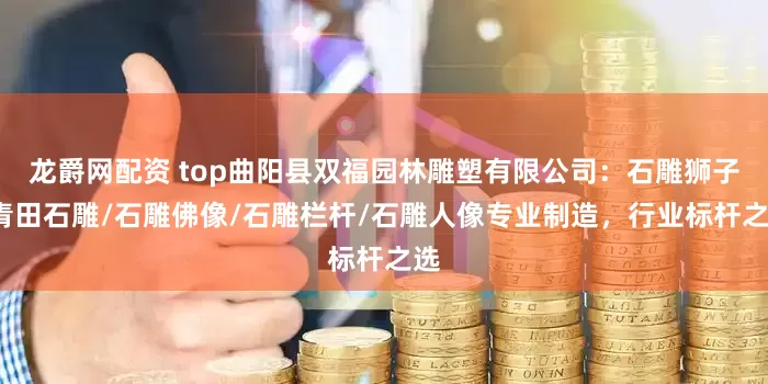 龙爵网配资 top曲阳县双福园林雕塑有限公司：石雕狮子/青田石雕/石雕佛像/石雕栏杆/石雕人像专业制造，行业标杆之选