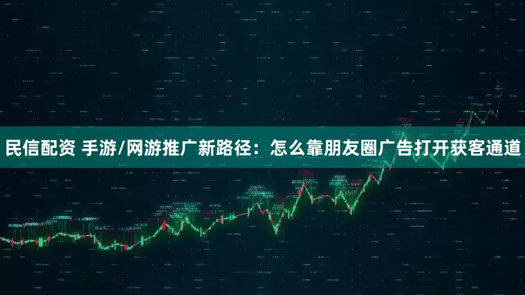 民信配资 手游/网游推广新路径：怎么靠朋友圈广告打开获客通道