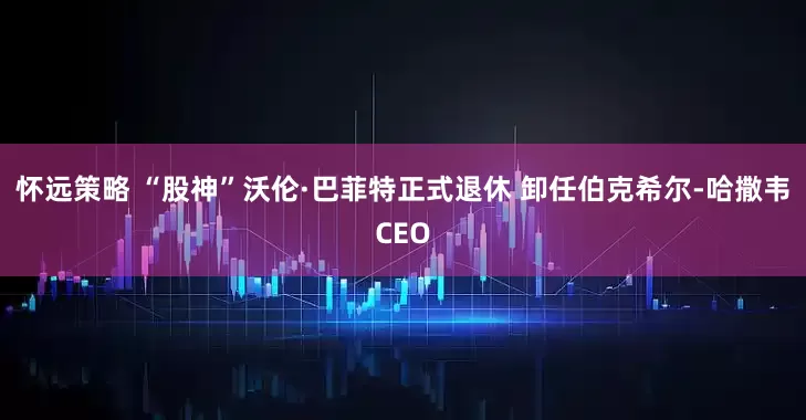 怀远策略 “股神”沃伦·巴菲特正式退休 卸任伯克希尔-哈撒韦CEO