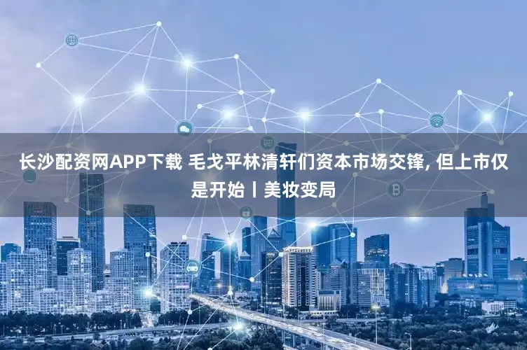 长沙配资网APP下载 毛戈平林清轩们资本市场交锋, 但上市仅是开始丨美妆变局