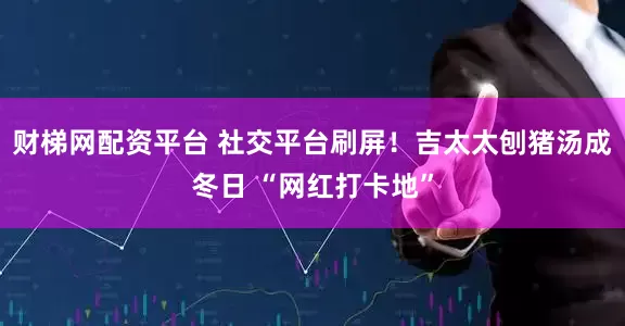 财梯网配资平台 社交平台刷屏！吉太太刨猪汤成冬日 “网红打卡地”