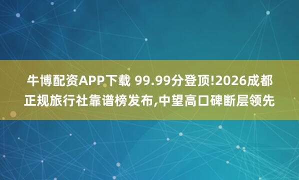 牛博配资APP下载 99.99分登顶!2026成都正规旅行社靠谱榜发布,中望高口碑断层领先