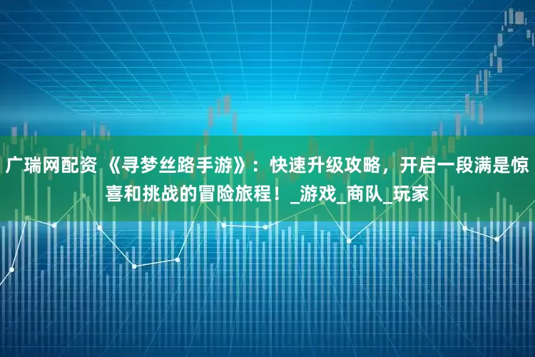 广瑞网配资 《寻梦丝路手游》：快速升级攻略，开启一段满是惊喜和挑战的冒险旅程！_游戏_商队_玩家