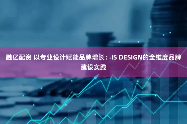 融亿配资 以专业设计赋能品牌增长：IS DESIGN的全维度品牌建设实践