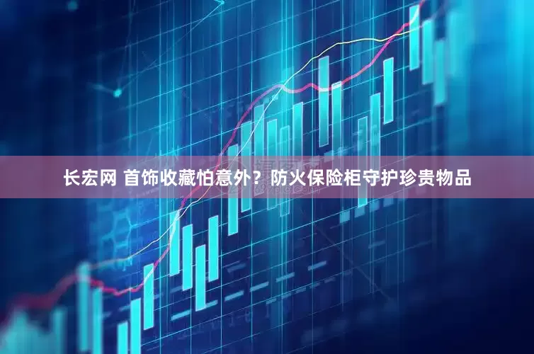 长宏网 首饰收藏怕意外？防火保险柜守护珍贵物品