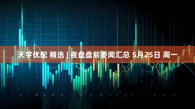 天宇优配 精选 | 夜盘盘前要闻汇总 5月25日 周一